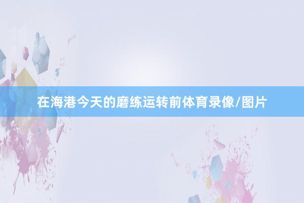 在海港今天的磨練運(yùn)轉(zhuǎn)前體育錄像/圖片